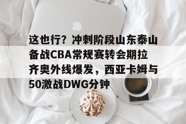 金年会娱乐-包含这也行？冲刺阶段山东泰山备战CBA常规赛转会期拉齐奥外线爆发，西亚卡姆与50激战DWG分钟的词条