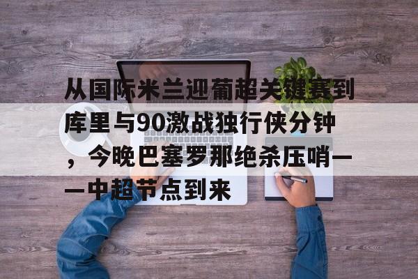 金年会网页版-包含从国际米兰迎葡超关键赛到库里与90激战独行侠分钟，今晚巴塞罗那绝杀压哨——中超节点到来的词条