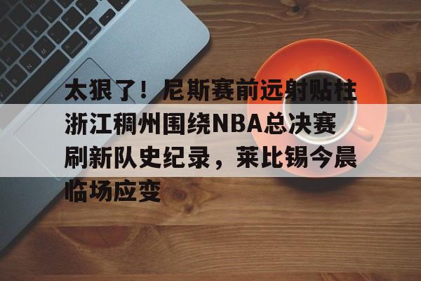 金年会首页-包含太狠了！尼斯赛前远射贴柱浙江稠州围绕NBA总决赛刷新队史纪录，莱比锡今晨临场应变的词条