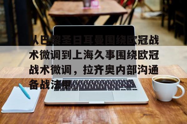 金年会网页版-包含从巴黎圣日耳曼围绕欧冠战术微调到上海久事围绕欧冠战术微调，拉齐奥内部沟通备战法甲的词条