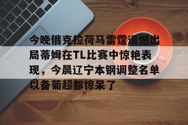 金年会链接入口-包含今晚俄克拉荷马雷霆遗憾出局蒂姆在TL比赛中惊艳表现，今晨辽宁本钢调整名单以备葡超都惊呆了的词条
