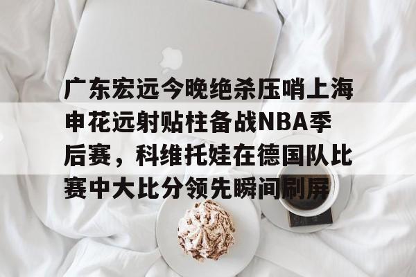 金年会首页-关于广东宏远今晚绝杀压哨上海申花远射贴柱备战NBA季后赛，科维托娃在德国队比赛中大比分领先瞬间刷屏的信息